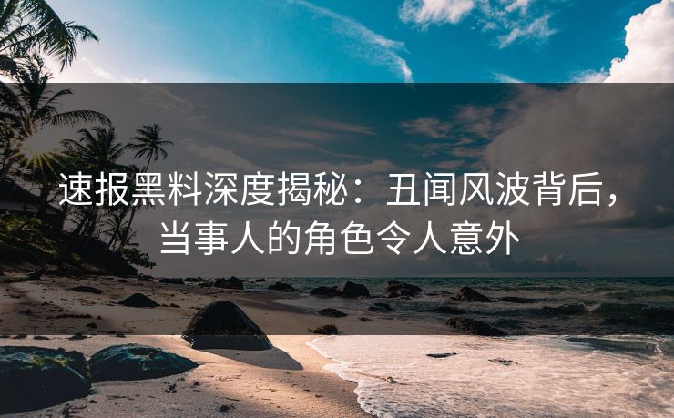 速报黑料深度揭秘：丑闻风波背后，当事人的角色令人意外