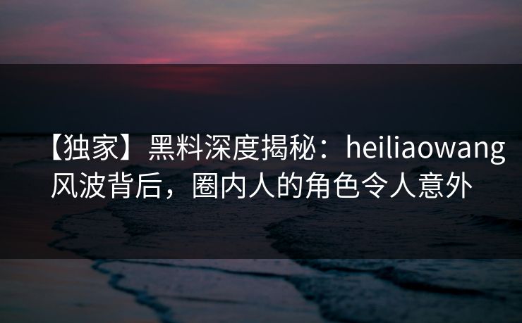 【独家】黑料深度揭秘：heiliaowang风波背后，圈内人的角色令人意外
