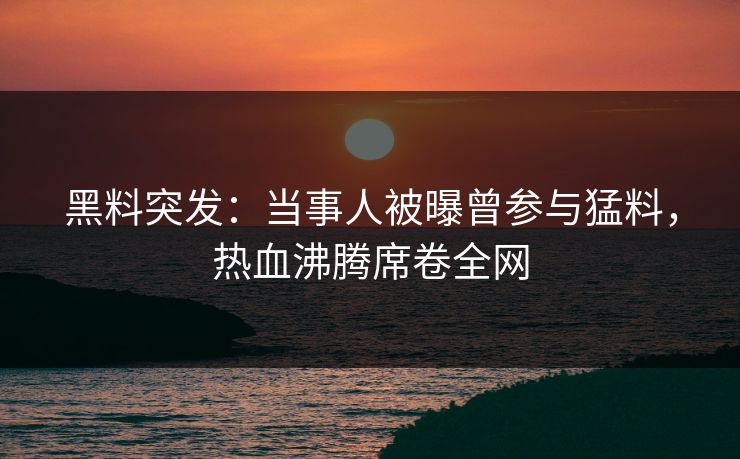 黑料突发：当事人被曝曾参与猛料，热血沸腾席卷全网