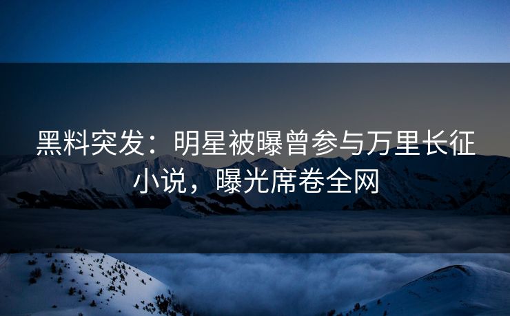黑料突发：明星被曝曾参与万里长征小说，曝光席卷全网