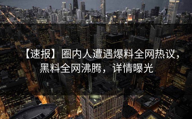 【速报】圈内人遭遇爆料全网热议，黑料全网沸腾，详情曝光