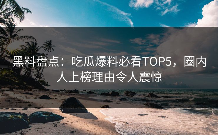 黑料盘点：吃瓜爆料必看TOP5，圈内人上榜理由令人震惊  第1张