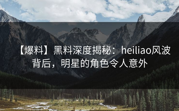 【爆料】黑料深度揭秘：heiliao风波背后，明星的角色令人意外  第1张