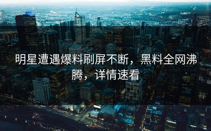 明星遭遇爆料刷屏不断，黑料全网沸腾，详情速看  第1张