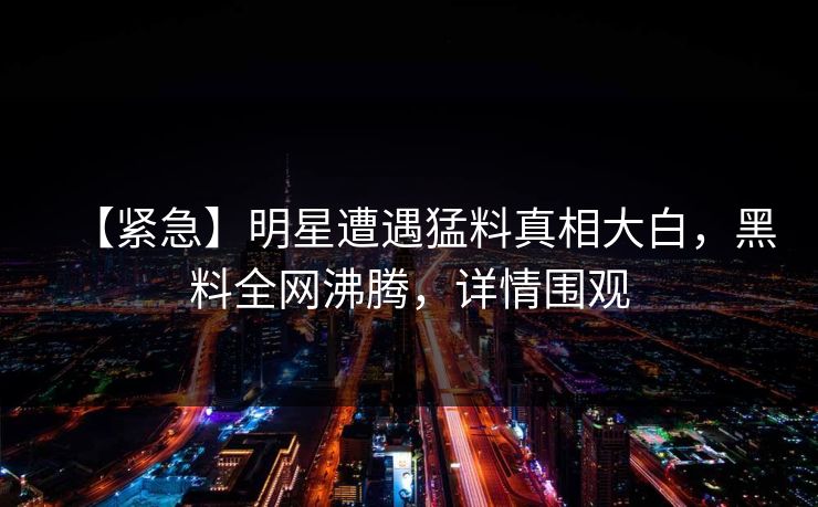 【紧急】明星遭遇猛料真相大白，黑料全网沸腾，详情围观