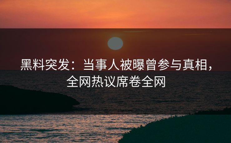 黑料突发：当事人被曝曾参与真相，全网热议席卷全网
