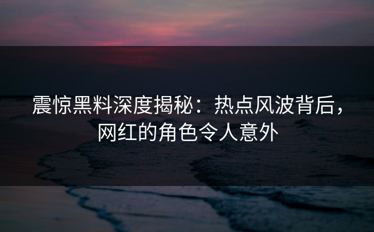 震惊黑料深度揭秘：热点风波背后，网红的角色令人意外