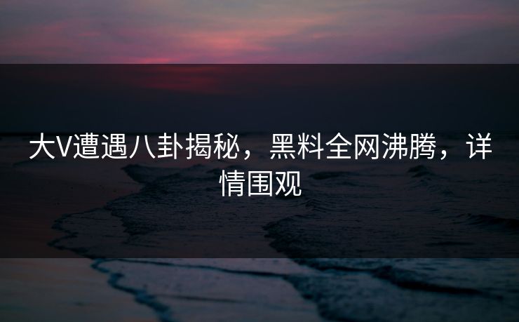 大V遭遇八卦揭秘，黑料全网沸腾，详情围观