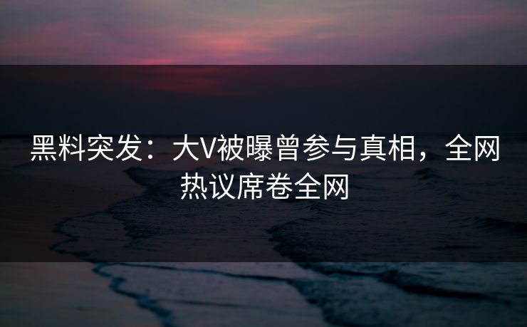 黑料突发：大V被曝曾参与真相，全网热议席卷全网