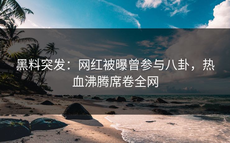 黑料突发：网红被曝曾参与八卦，热血沸腾席卷全网