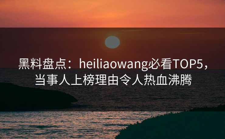 黑料盘点：heiliaowang必看TOP5，当事人上榜理由令人热血沸腾