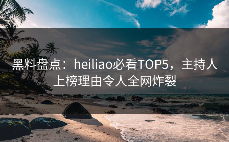 黑料盘点：heiliao必看TOP5，主持人上榜理由令人全网炸裂