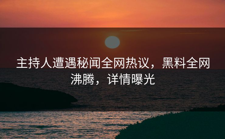 主持人遭遇秘闻全网热议，黑料全网沸腾，详情曝光
