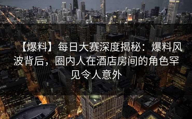 【爆料】每日大赛深度揭秘：爆料风波背后，圈内人在酒店房间的角色罕见令人意外