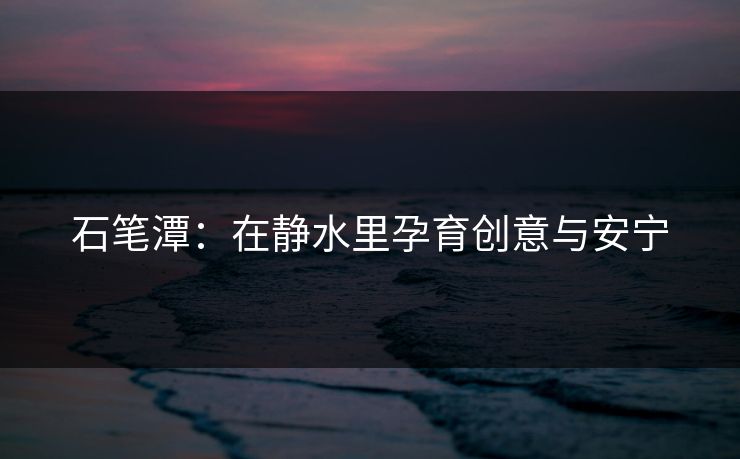 石笔潭：在静水里孕育创意与安宁
