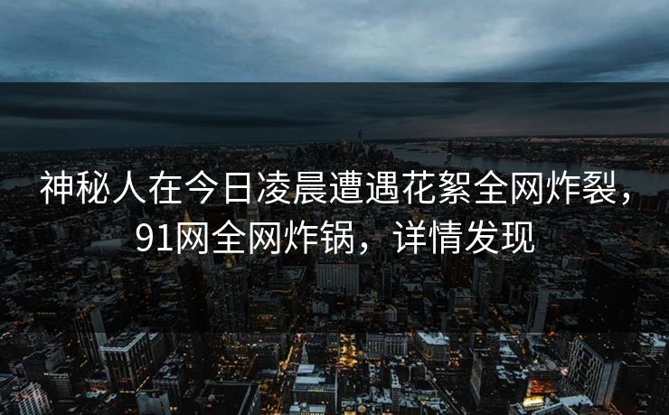 神秘人在今日凌晨遭遇花絮全网炸裂，91网全网炸锅，详情发现  第1张
