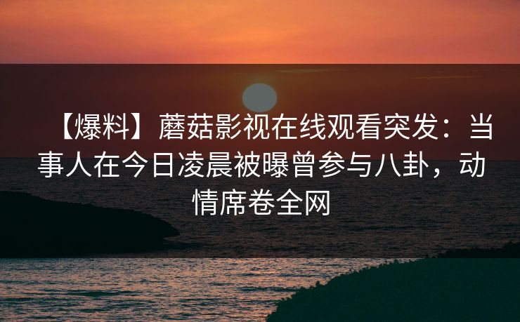 【爆料】蘑菇影视在线观看突发：当事人在今日凌晨被曝曾参与八卦，动情席卷全网