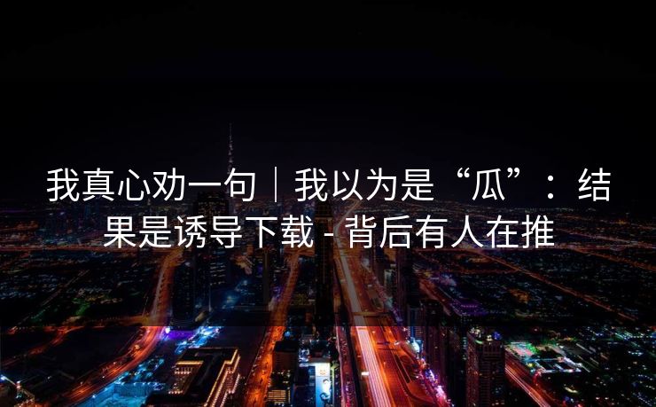 我真心劝一句｜我以为是“瓜”：结果是诱导下载 - 背后有人在推