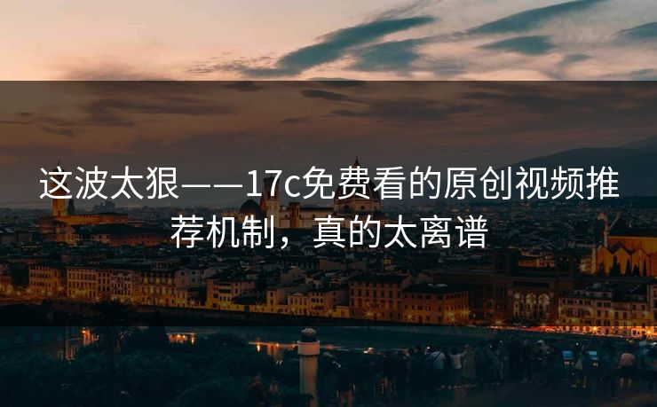 这波太狠——17c免费看的原创视频推荐机制，真的太离谱