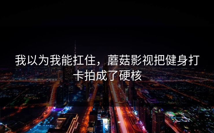 我以为我能扛住，蘑菇影视把健身打卡拍成了硬核  第1张