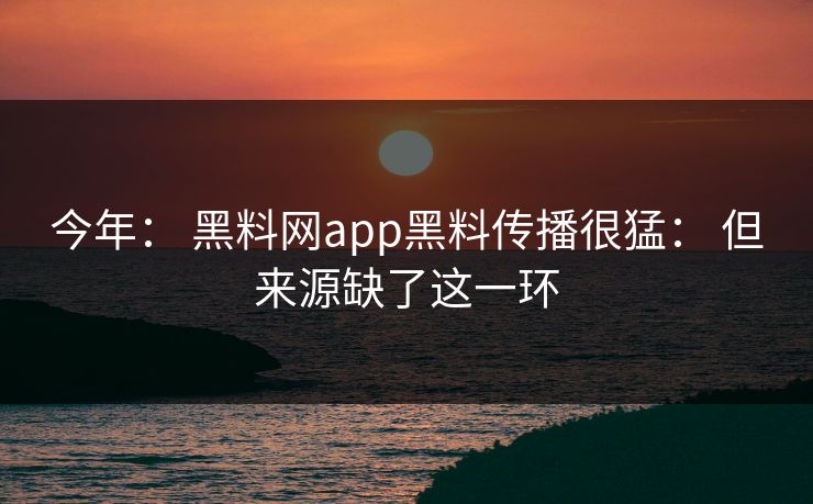 今年： 黑料网app黑料传播很猛： 但来源缺了这一环