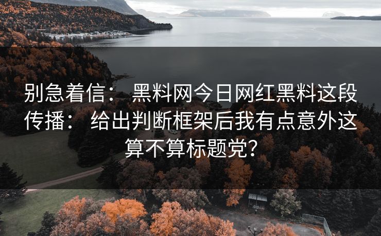 别急着信： 黑料网今日网红黑料这段传播： 给出判断框架后我有点意外这算不算标题党？  第1张