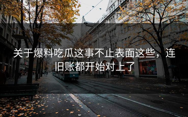 关于爆料吃瓜这事不止表面这些，连旧账都开始对上了