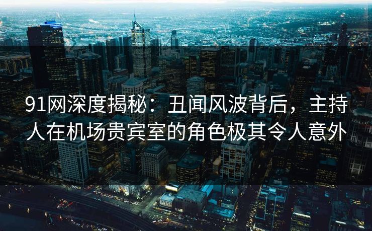 91网深度揭秘：丑闻风波背后，主持人在机场贵宾室的角色极其令人意外